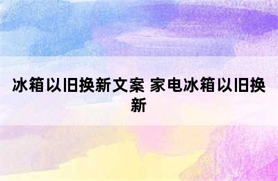 冰箱以旧换新文案 家电冰箱以旧换新